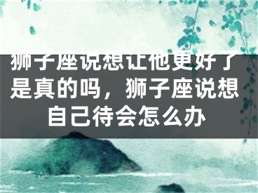 狮子座说想让他更好了是真的吗，狮子座说想自己待会怎么办
