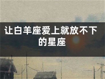 让白羊座爱上就放不下的星座