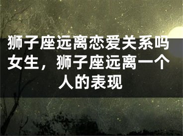 狮子座远离恋爱关系吗女生,狮子座远离一个人的表现