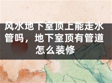 风水地下室顶上能走水管吗,地下室顶有管道怎么装修