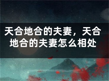 天合地合的夫妻,天合地合的夫妻怎么相处
