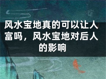 风水宝地真的可以让人富吗，风水宝地对后人的影响