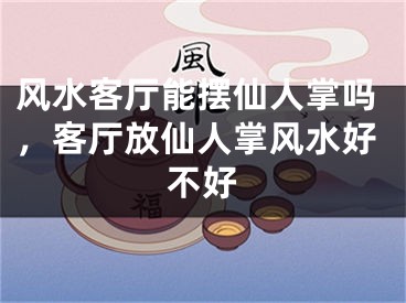 风水客厅能摆仙人掌吗,客厅放仙人掌风水好不好