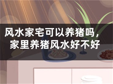 风水家宅可以养猪吗，家里养猪风水好不好