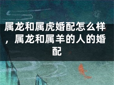 属龙和属虎婚配怎么样，属龙和属羊的人的婚配
