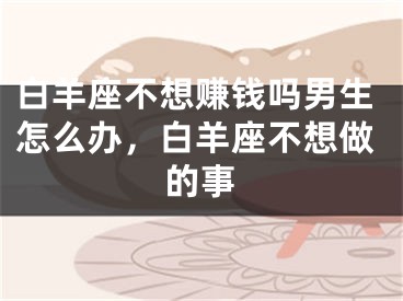 白羊座不想赚钱吗男生怎么办,白羊座不想做的事