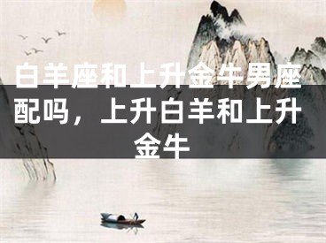白羊座和上升金牛男座配吗,上升白羊和上升金牛