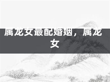 属龙女最配婚姻,属龙女