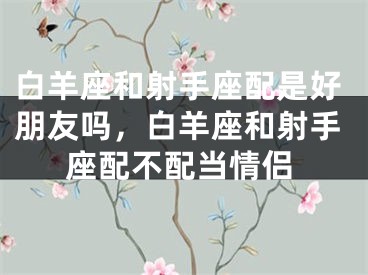 白羊座和射手座配是好朋友吗，白羊座和射手座配不配当情侣