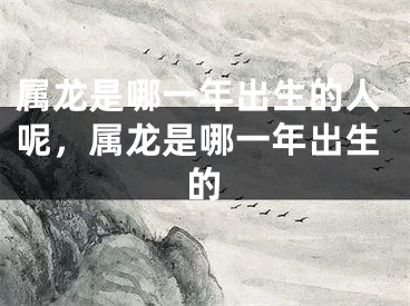 属龙是哪一年出生的人呢,属龙是哪一年出生的