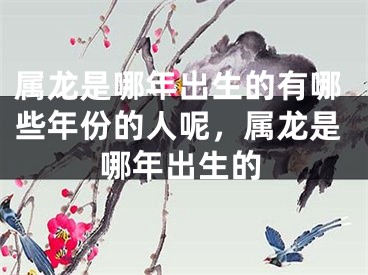 属龙是哪年出生的有哪些年份的人呢，属龙是哪年出生的