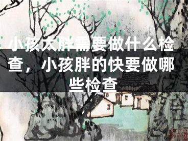 小孩太胖需要做什么检查，小孩胖的快要做哪些检查