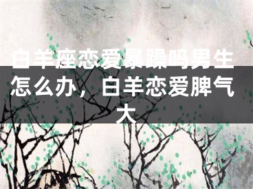 白羊座恋爱暴躁吗男生怎么办,白羊恋爱脾气大