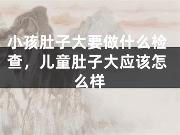 小孩肚子大要做什么检查,儿童肚子大应该怎么样