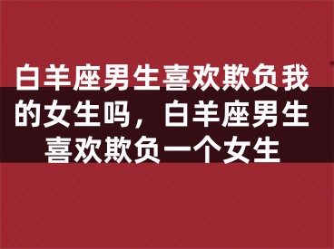 白羊座男生喜欢欺负我的女生吗，白羊座男生喜欢欺负一个女生