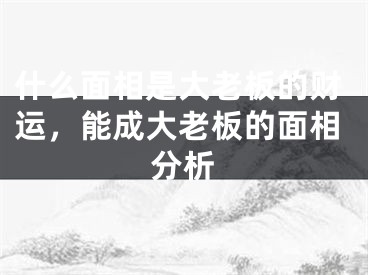 什么面相是大老板的财运，能成大老板的面相分析