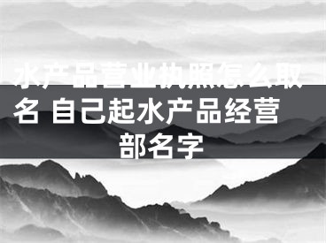 水产品营业执照怎么取名 自己起水产品经营部名字